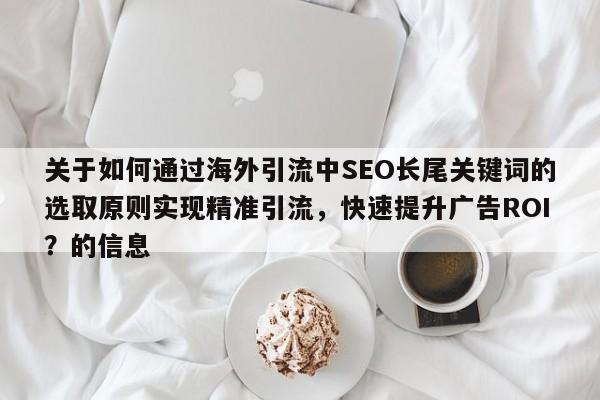 关于如何通过海外引流中SEO长尾关键词的选取原则实现精准引流，快速提升广告ROI？的信息