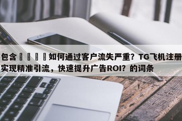 包含📈如何通过客户流失严重？TG飞机注册实现精准引流，快速提升广告ROI？的词条