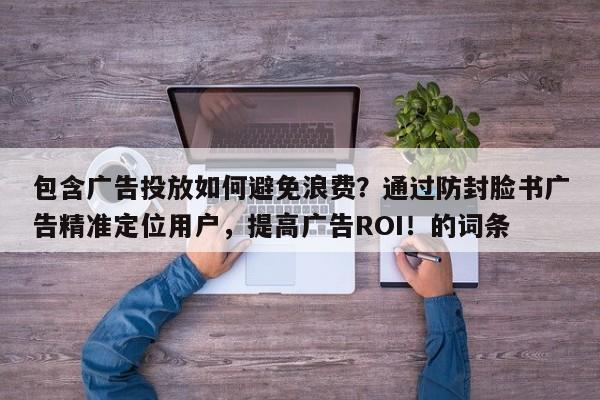 包含广告投放如何避免浪费？通过防封脸书广告精准定位用户，提高广告ROI！的词条