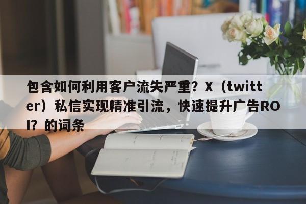 包含如何利用客户流失严重？X（twitter）私信实现精准引流，快速提升广告ROI？的词条
