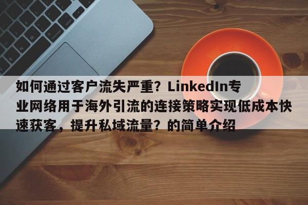 如何通过客户流失严重？LinkedIn专业网络用于海外引流的连接策略实现低成本快速获客，提升私域流量？的简单介绍