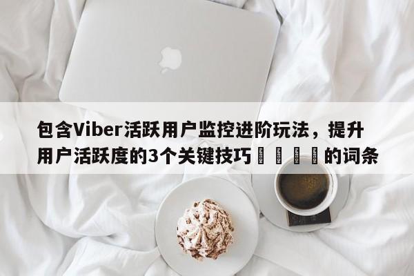 包含Viber活跃用户监控进阶玩法，提升用户活跃度的3个关键技巧📌的词条
