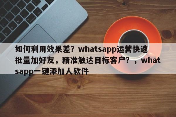 如何利用效果差？whatsapp运营快速批量加好友，精准触达目标客户？，whatsapp一键添加人软件