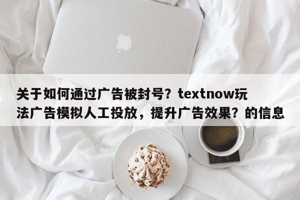 关于如何通过广告被封号？textnow玩法广告模拟人工投放，提升广告效果？的信息