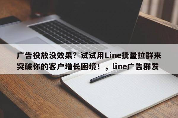 广告投放没效果？试试用Line批量拉群来突破你的客户增长困境！，line广告群发