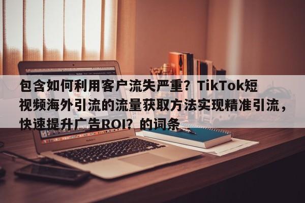 包含如何利用客户流失严重？TikTok短视频海外引流的流量获取方法实现精准引流，快速提升广告ROI？的词条