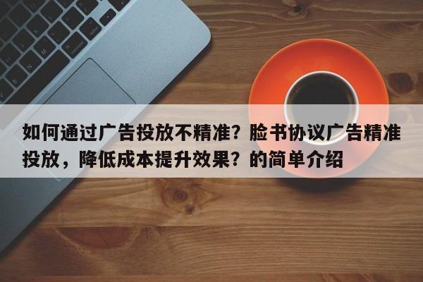 如何通过广告投放不精准？脸书协议广告精准投放，降低成本提升效果？的简单介绍