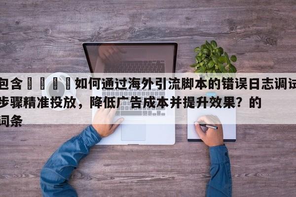 包含📣如何通过海外引流脚本的错误日志调试步骤精准投放，降低广告成本并提升效果？的词条