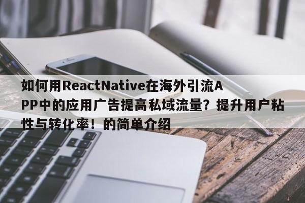 如何用ReactNative在海外引流APP中的应用广告提高私域流量？提升用户粘性与转化率！的简单介绍