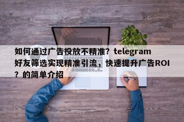 如何通过广告投放不精准？telegram好友筛选实现精准引流，快速提升广告ROI？的简单介绍