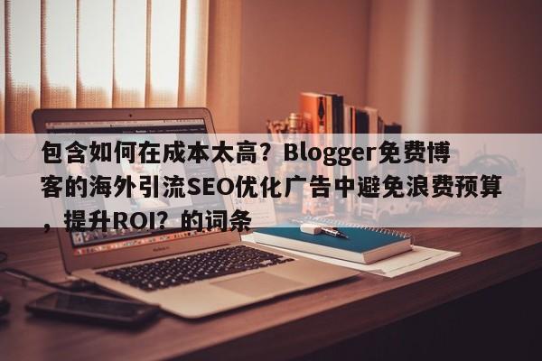 包含如何在成本太高？Blogger免费博客的海外引流SEO优化广告中避免浪费预算，提升ROI？的词条