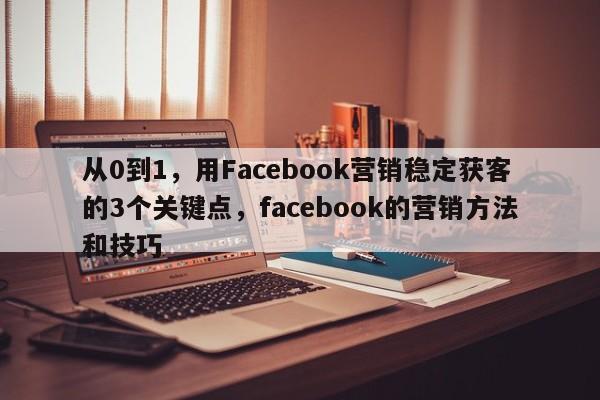 从0到1，用Facebook营销稳定获客的3个关键点，facebook的营销方法和技巧
