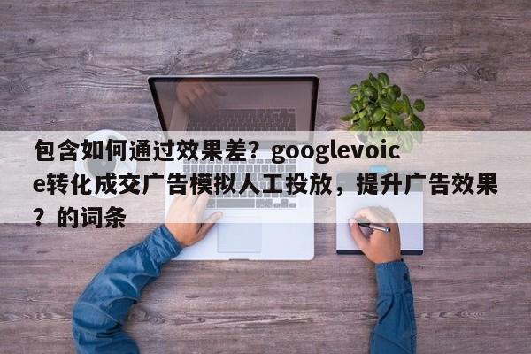 包含如何通过效果差？googlevoice转化成交广告模拟人工投放，提升广告效果？的词条