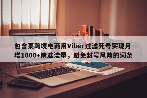 包含某跨境电商用Viber过滤死号实现月增1000+精准流量，避免封号风险的词条