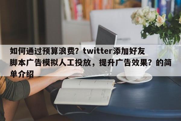 如何通过预算浪费？twitter添加好友脚本广告模拟人工投放，提升广告效果？的简单介绍