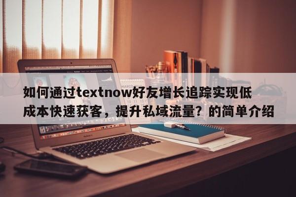 如何通过textnow好友增长追踪实现低成本快速获客，提升私域流量？的简单介绍