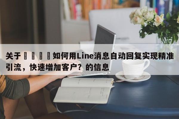 关于💡如何用Line消息自动回复实现精准引流，快速增加客户？的信息