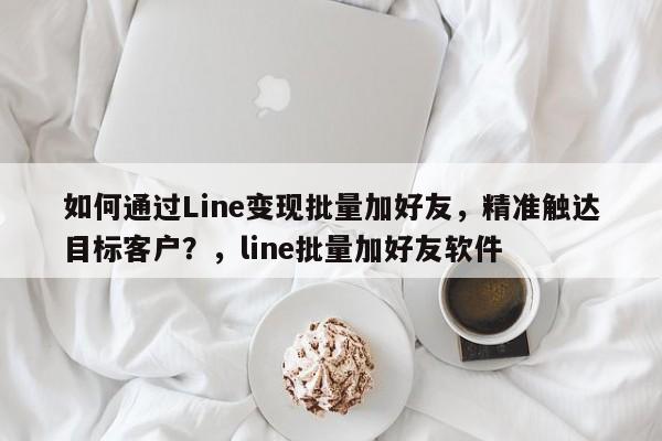 如何通过Line变现批量加好友，精准触达目标客户？，line批量加好友软件