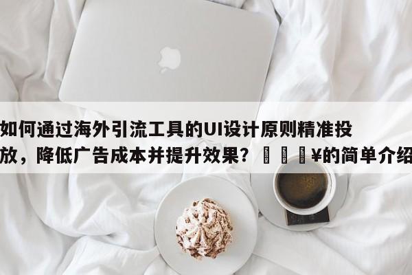 如何通过海外引流工具的UI设计原则精准投放，降低广告成本并提升效果？🔥的简单介绍