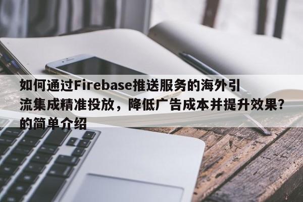 如何通过Firebase推送服务的海外引流集成精准投放，降低广告成本并提升效果？的简单介绍