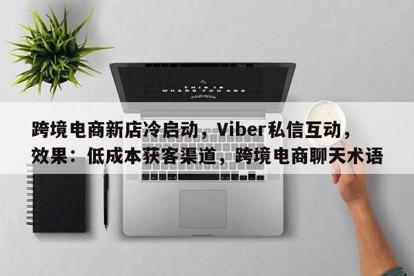 跨境电商新店冷启动，Viber私信互动，效果：低成本获客渠道，跨境电商聊天术语