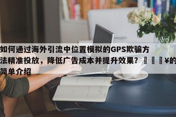 如何通过海外引流中位置模拟的GPS欺骗方法精准投放，降低广告成本并提升效果？🔥的简单介绍
