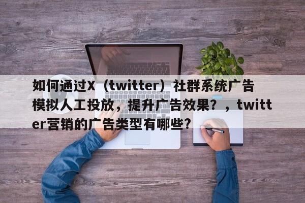 如何通过X（twitter）社群系统广告模拟人工投放，提升广告效果？，twitter营销的广告类型有哪些?