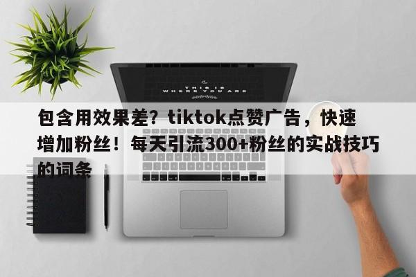 包含用效果差？tiktok点赞广告，快速增加粉丝！每天引流300+粉丝的实战技巧的词条