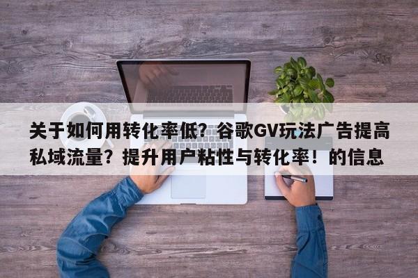 关于如何用转化率低?谷歌GV玩法广告提高私域流量?提升用户粘性与转化率!的信息
