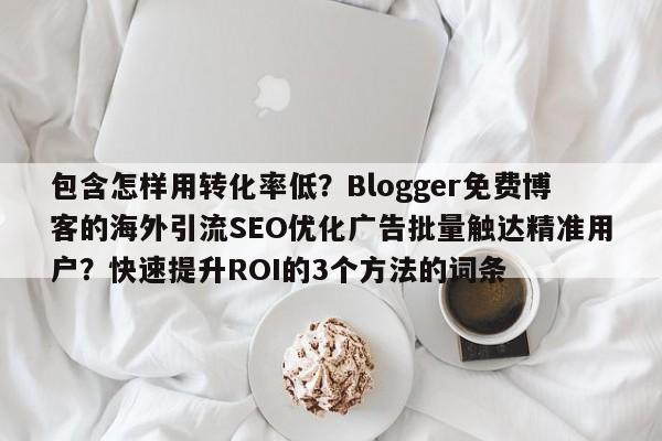 包含怎样用转化率低?Blogger免费博客的海外引流SEO优化广告批量触达精准用户?快速提升ROI的3个方法的词条