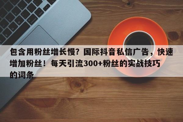 包含用粉丝增长慢？国际抖音私信广告，快速增加粉丝！每天引流300+粉丝的实战技巧的词条