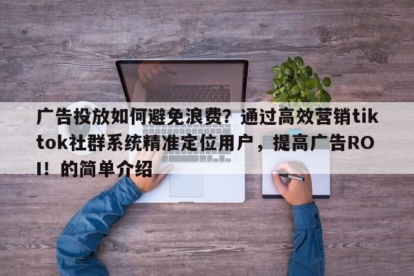 广告投放如何避免浪费？通过高效营销tiktok社群系统精准定位用户，提高广告ROI！的简单介绍