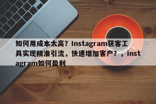 如何用成本太高？Instagram获客工具实现精准引流，快速增加客户？，instagram如何盈利