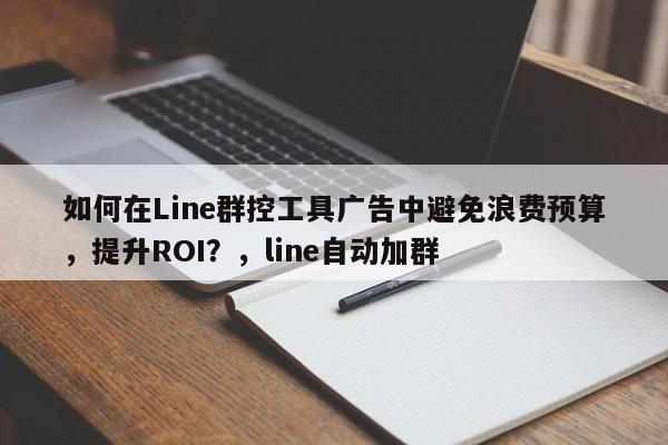 如何在Line群控工具广告中避免浪费预算，提升ROI？，line自动加群