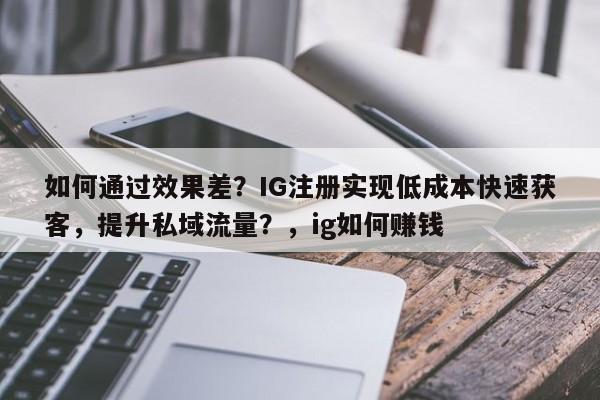 如何通过效果差？IG注册实现低成本快速获客，提升私域流量？，ig如何赚钱