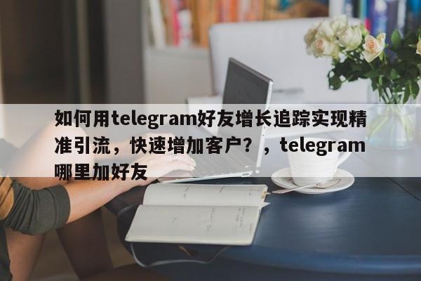 如何用telegram好友增长追踪实现精准引流，快速增加客户？，telegram哪里加好友