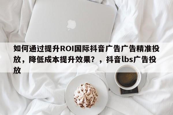 如何通过提升ROI国际抖音广告广告精准投放，降低成本提升效果？，抖音lbs广告投放