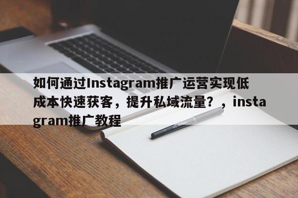 如何通过Instagram推广运营实现低成本快速获客，提升私域流量？，instagram推广教程