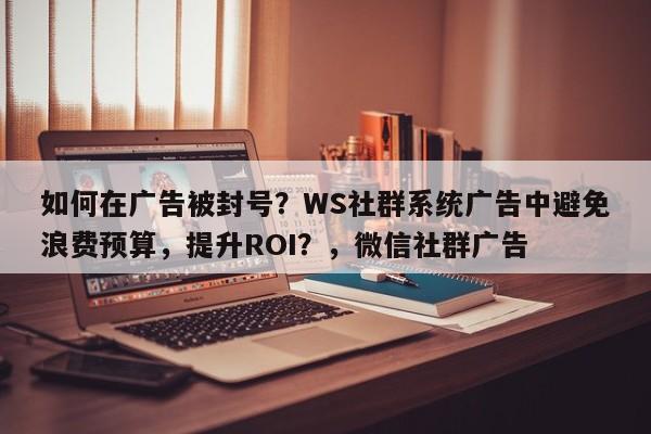 如何在广告被封号？WS社群系统广告中避免浪费预算，提升ROI？，微信社群广告