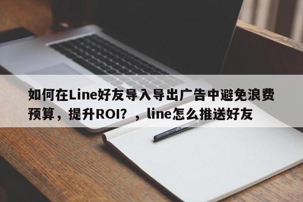 如何在Line好友导入导出广告中避免浪费预算，提升ROI？，line怎么推送好友