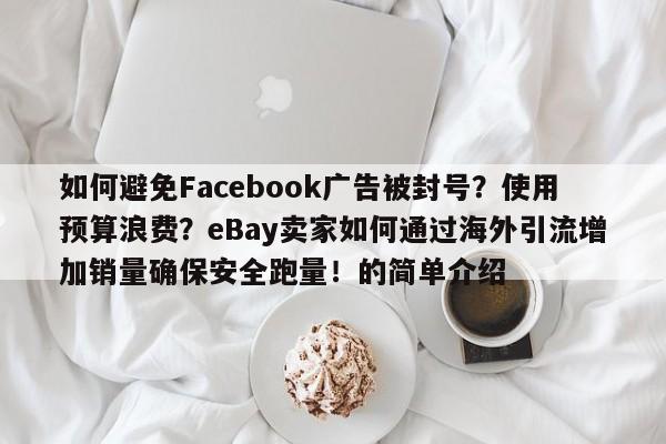 如何避免Facebook广告被封号?使用预算浪费?eBay卖家如何通过海外引流增加销量确保安全跑量!的简单介绍
