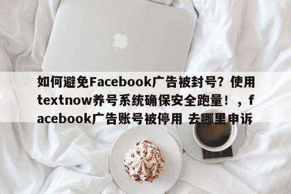 如何避免Facebook广告被封号?使用textnow养号系统确保安全跑量!,facebook广告账号被停用 去哪里申诉