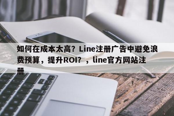 如何在成本太高？Line注册广告中避免浪费预算，提升ROI？，line官方网站注册