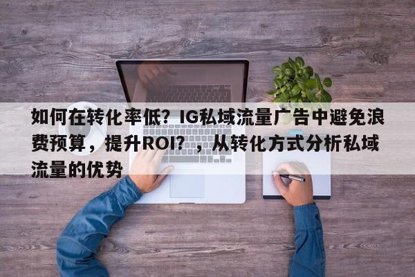 如何在转化率低？IG私域流量广告中避免浪费预算，提升ROI？，从转化方式分析私域流量的优势