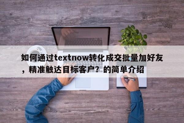 如何通过textnow转化成交批量加好友，精准触达目标客户？的简单介绍
