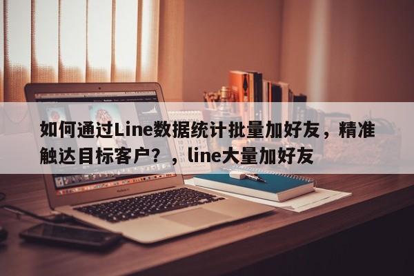 如何通过Line数据统计批量加好友，精准触达目标客户？，line大量加好友