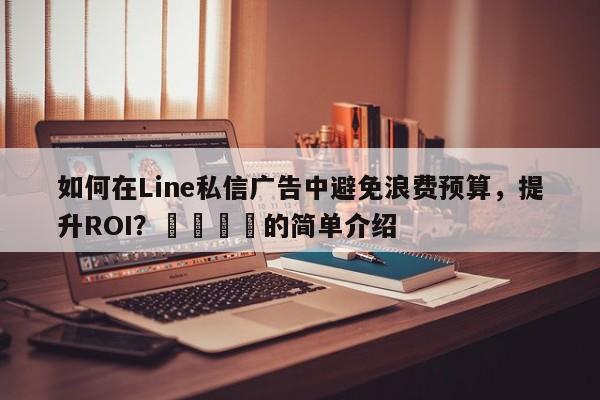 如何在Line私信广告中避免浪费预算，提升ROI？📈的简单介绍