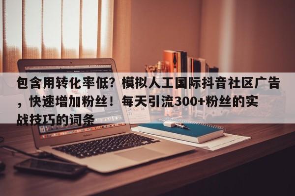 包含用转化率低？模拟人工国际抖音社区广告，快速增加粉丝！每天引流300+粉丝的实战技巧的词条