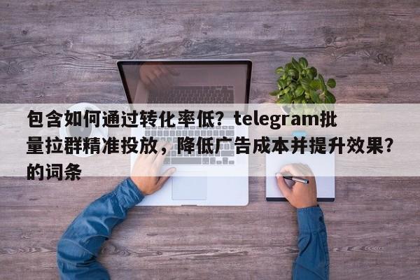 包含如何通过转化率低？telegram批量拉群精准投放，降低广告成本并提升效果？的词条