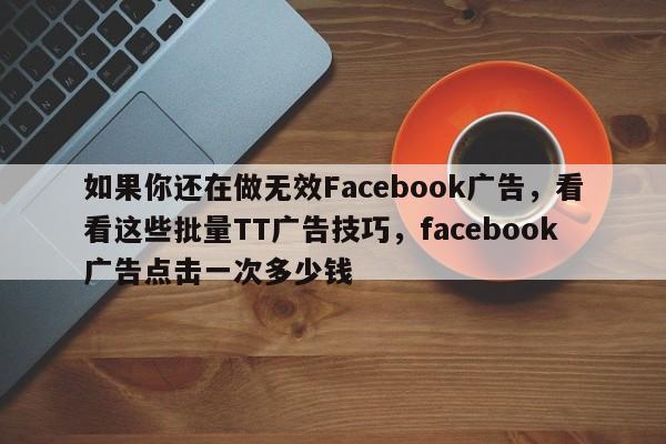 如果你还在做无效Facebook广告，看看这些批量TT广告技巧，facebook广告点击一次多少钱